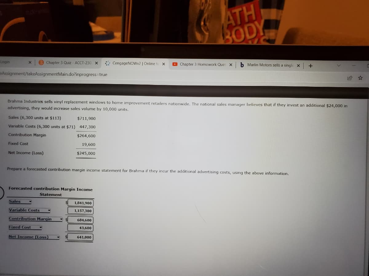 ATH
BODY
Login
B Chapter 3 Quiz - ACCT-230 x
* CengageNOwv2 | Online te X
O Chapter 3 Homowork Ques x
b Marlin Motors sells a single X
eAssignment/takeAssignmentMain.do?inprogress-true
Brahma Industries sells vinyl replacement windows to home improvement retailers nationwide. The national sales manager believes that if they invest an additional $24,000 in
advertising, they would increase sales volume by 10,000 units.
Sales (6,300 units at $113)
$711,900
Variable Costs (6,300 units at $71) 447,300
Contribution Margin
$264,600
Fixed Cost
19,600
Net Income (Loss)
$245,000
Prepare a forecasted contribution margin income statement for Brahma if they incur the additional advertising costs, using the above information.
Forecasted contribution Margin Income
Statement
Sales
1,841,900
Variable Costs
1,157,300
Contribution Margin
684,600
Fixed Cost
43,600
Net Income (Loss)
641,000
