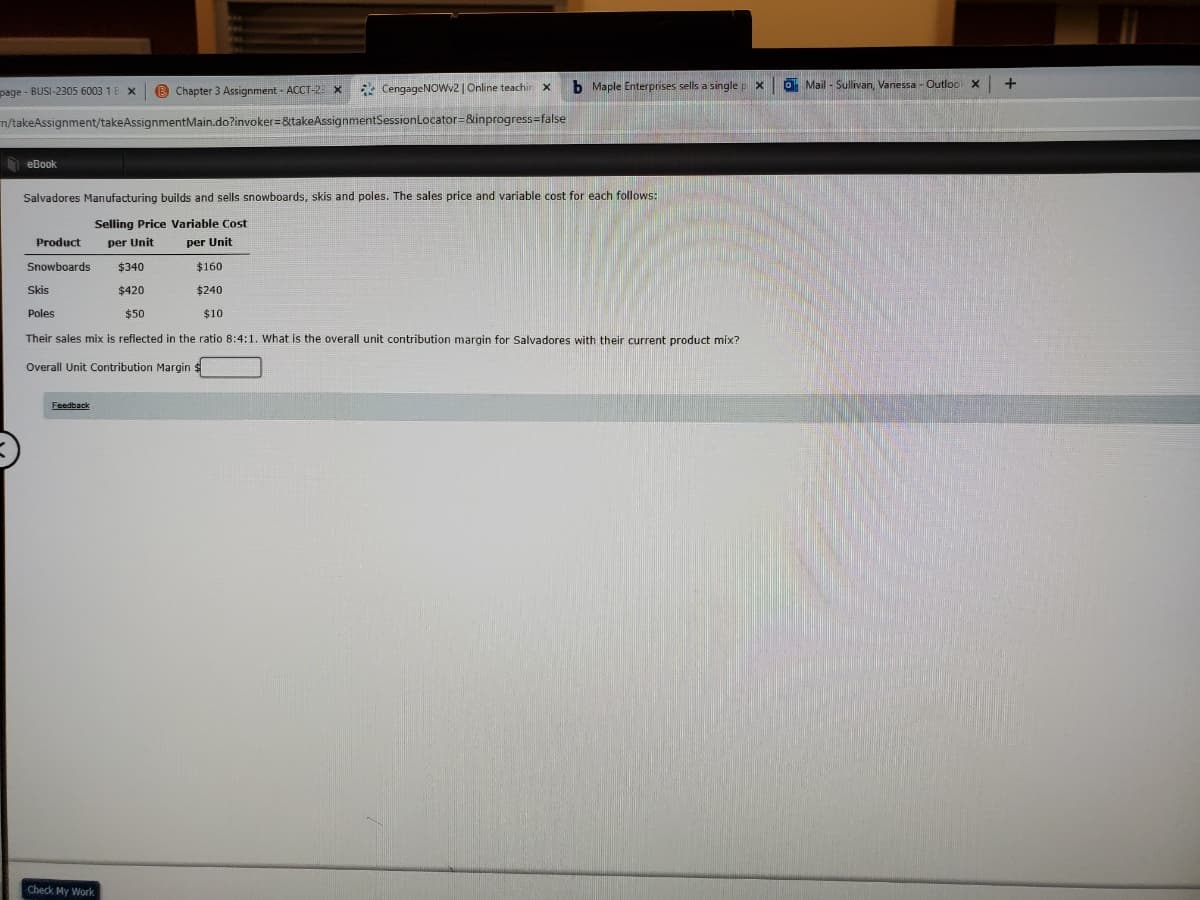 page - BUSI-2305 6003 1
B Chapter 3 Assignment - ACCT-2: x
* CengageNOwv2 | Online teachin x
b Maple Enterprises sells a singlep x
O Mail - Sullivan, Vanessa - Outloc X
n/takeAssignment/takeAssignmentMain.do?invoker=&takeAssignmentSessionLocator=&inprogress=false
D eBook
Salvadores Manufacturing builds and sells snowboards, skis and poles. The sales price and variable cost for each follows:
Selling Price Variable Cost
Product
per Unit
per Unit
Snowboards
$340
$160
Skis
$420
$240
Poles
$50
$10
Their sales mix is reflected in the ratio 8:4:1. What is the overall unit contribution margin for Salvadores with their current product mix?
Overall Unit Contribution Margin $
Feedback
Check My Work
