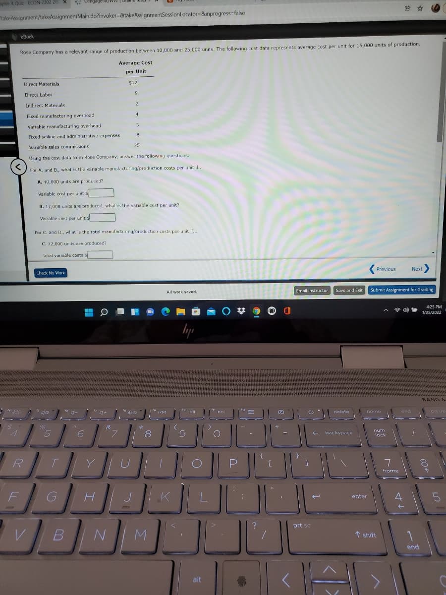 ter 4 Quiz ECON-2302 28 X
* CengageNG
takeAssignment/takeAssignmentMain.do?invoker=&takeAssignmentSessionLocator=&inprogress=false
eBook
Rose Company has a relevant range of production between 10,000 and 25,000 units. The following cost data represents average cost per unit for 15,000 units of production.
Average Cost
per Unit
Direct Materials
$12
Direct Labor
Indirect Materials
Fixed manufacturing overhead
3
Variable manufacturing overhead
8
Fixed selling and administrative expenses
Variable sales commissions
25
Using the cost data trom Rose Company, answer the tollowing questions:
For A. and B., what is the variable manufacturing/production costs per unit if..
A. 10,000 units are produced?
Variable cost per unit $
B. 17,000 units are produced, what is the vanable cost per unit?
Variable cost per unit $
For C. and D., what is the total manufacturing/production costs per unit if..
C. 22,000 units are produced?
Total variable costs $
Previous
Next
Check My Wark
All work saved
Email Instructor
Save and Exit
Submit Assignment for Grading
425 PM
令
1/25/2022
BANG &
delete
home
8.
num
lock
backspace
R
T.
home
K
enter
prt sc
↑ shift
end
alt
