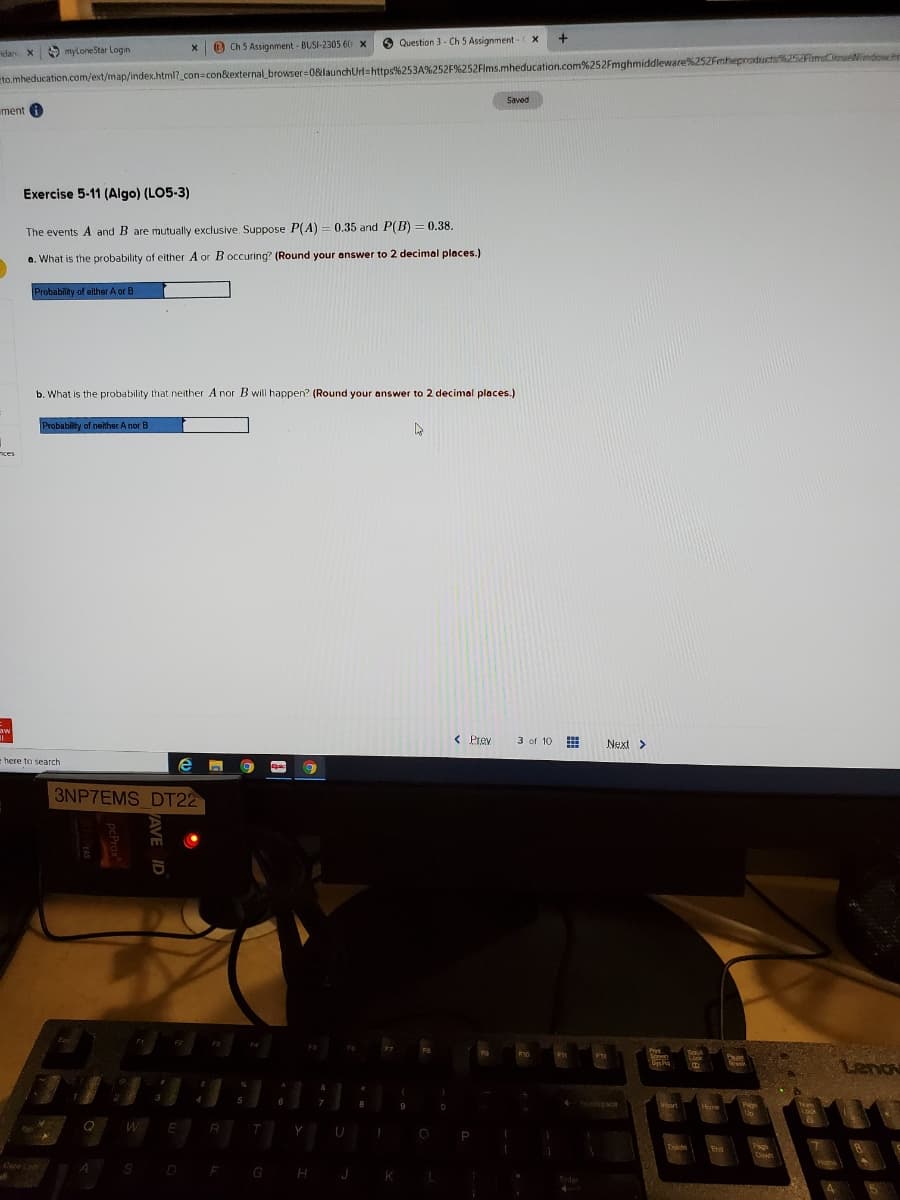 +
O Ch 5 Assignment - BUSI-2305 60 x
O Question 3 - Ch 5 Assignment X
dan X9 myloneStar Login
to.mheducation.com/ext/map/index.html?_con=con&external browser=0&launchUrl=https%253A%252F%252Flms.mheducation.com%252Fmghmiddleware%252Fmhepraductif25FimsCieseNindow.h
Saved
ment
Exercise 5-11 (Algo) (LO5-3)
%3D
The events A and B are mutually exclusive. Suppose P(A) = 0.35 and P(B) = 0.38.
a. What is the probability of either A or Boccuring? (Round your answer to 2 decimal places.)
Probability of either A or B
b. What is the probability that neither A nor B will happen? (Round your answer to 2 decimal places.)
Probability of neither A nor B
nces
aw
%3D
< Prey
3 of 10
Next>
here to search
3NP7EMS DT22
Pirt
Lock
Lenov
rek
9
Esapace
Vit
Heme
Page
Num
Q
T
Tab:
P
Delche
Paga
Dwn
End
Cane Co
A
SD
GH J K
F
Enter

