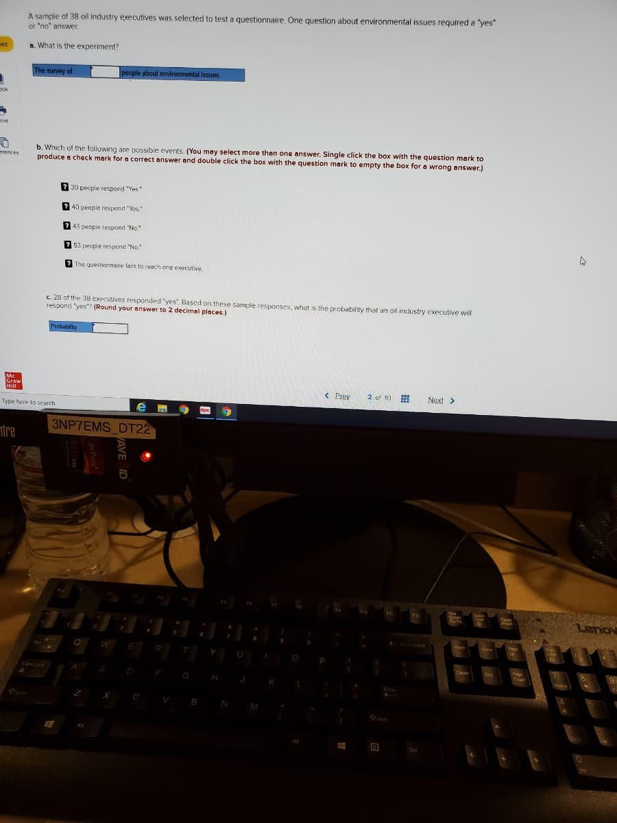 A sample of 38 oil industry executives was selected to test a questionnaire. One question about environmental issues required a "yes"
or "no" answer.
a. What is the experiment?
ed
The survey of
people about environmental issues.
pok
b. Which of the following are possible events. (You may select more than one answer. Single click the box with the question mark to
produce a check mark for a correct answer and double click the box with the question mark to empty the box for a wrong answer.)
erences
2 30 people respond "Yes"
2 40 people respond "Yes.
2 43 people respond "No."
2 53 people respond "No."
2 The questionnaire fals to reach one executive.
c. 28 of the 38 executives responded "yes". Based on these sample responses, what is the probability that an ol industry executive will
respond "yes"? (Round your answer to 2 decimal places.)
Probability
< Prey
2 of 10
Next >
Type here to search
3NP7EMS DT22
ntre
Lenov
Q
R
Y
J
AVE ID
