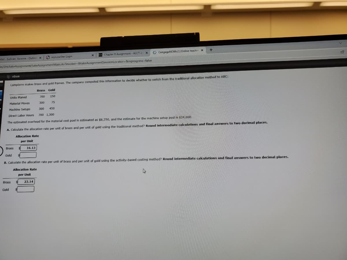 Chapter 6 Assignment - ACCT-23
* CengageNOWv2 | Online teachin x
Mail - Sullivan, Vanessa - Outlool x
S myloneStar Login
m/ilm/takeAssignment/takeAssignmentMain.do?invoker=&takeAssignmentSessionLocator=&inprogress=false
O eBook
Lampierre makes brass and gold frames. The company computed this information to decide whether to switch from the traditional allocation method to ABC:
Brass Gold
Units Planed
700
150
Material Moves
300
75
Machine Setups
300
450
Direct Labor Hours
700 1,300
The estimated overhead for the material cost pool is estimated as $8,250, and the estimate for the machine setup pool is $24,000.
A. Calculate the allocation rate per unit of brass and per unit of gold using the traditional method? Round intermediate calculations and final answers to two decimal places.
Allocation Rate
per Unit
Brass
16.13
Gold
B. Calculate the allocation rate per unit of brass and per unit of gold using the activity-based costing method? Round intermediate calculations and final answers to two decimal places.
Allocation Rate
per Unit
Brass
23.14
Gold
