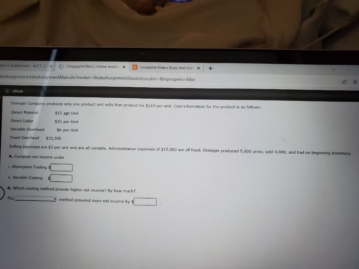 pter 6 Assignment - ACCT-23 x
* CengageNOWv2 | Online teachir
C Lampierre Makes Brass And Gold x
akeAssignment/takeAssignmentMain.do?invoker=&takeAssignmentSessionLocator=&inprogress=false
еВook
Grainger Company produces only one product and sells that product for $110 per unit. Cost information for the product is as follows:
Direct Material
$15 per Unit
Direct Labor
$25 per Unit
Variable Overhead
$6 per Unit
Fixed Overhead
$33,500
Selling expenses are $3 per unit and are all variable. Administrative expenses of $15,000 are all fixed. Grainger produced 5,000 units; sold 4,000; and had no beginning inventory.
A. Compute net income under
i. Absorption Costing $
ii, Variable Costing
B. Which costing method provide higher net income? By how much?
The
method provided more net income by $
