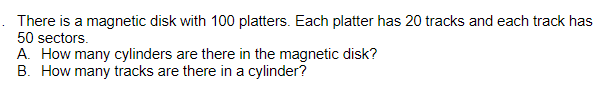 There is a magnetic disk with 100 platters. Each platter has 20 tracks and each track has
50 sectors.
A. How many cylinders are there in the magnetic disk?
B. How many tracks are there in a cylinder?
