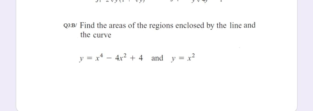 Q3:B/ Find the areas of the regions enclosed by the line and
the curve
y = x* – 4x2 + 4 and
y = x²
