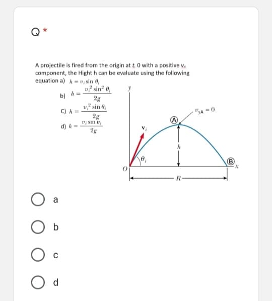 Q
A projectile is fired from the origin at t 0 with a positive v.
component, the Hight h can be evaluate using the following
equation a) h=v, sin 0,
v² sin² 0,
h =
b)
2g
v? sin 0,
C) h =
2g
V; Sin ,
"A = 0
d) h
2g
(B)
a
d
