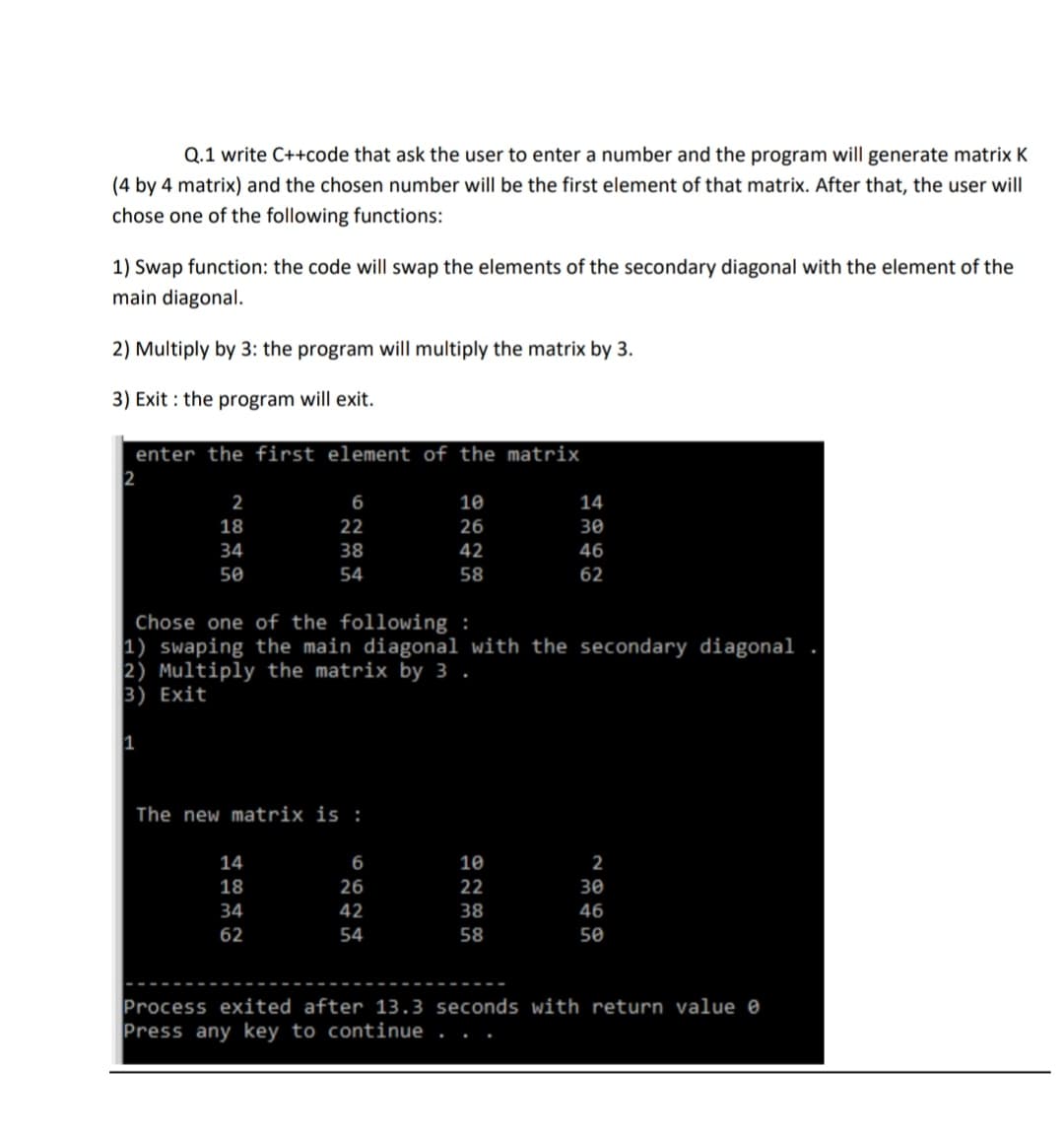 Q.1 write C++code that ask the user to enter a number and the program will generate matrix K
(4 by 4 matrix) and the chosen number will be the first element of that matrix. After that, the user will
chose one of the following functions:
1) Swap function: the code will swap the elements of the secondary diagonal with the element of the
main diagonal.
2) Multiply by 3: the program will multiply the matrix by 3.
3) Exit : the program will exit.
enter the first element of the matrix
2
6
10
14
18
22
26
30
34
38
42
46
50
54
58
62
Chose one of the following :
1) swaping the main diagonal with the secondary diagonal
2) Multiply the matrix by 3 .
3) Exit
1
The new matrix is :
14
6
10
2
18
26
22
30
34
42
38
46
62
54
58
50
Process exited after 13.3 seconds with return value e
Press any key to continue
