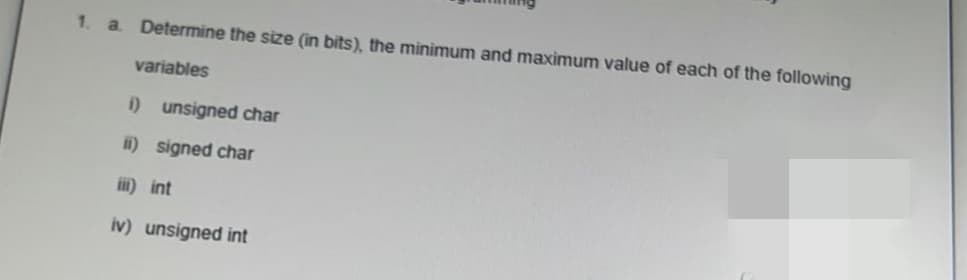 1.
Determine the size (in bits), the minimum and maximum value of each of the following
a.
variables
i) unsigned char
ii) signed char
iii) int
iv) unsigned int
