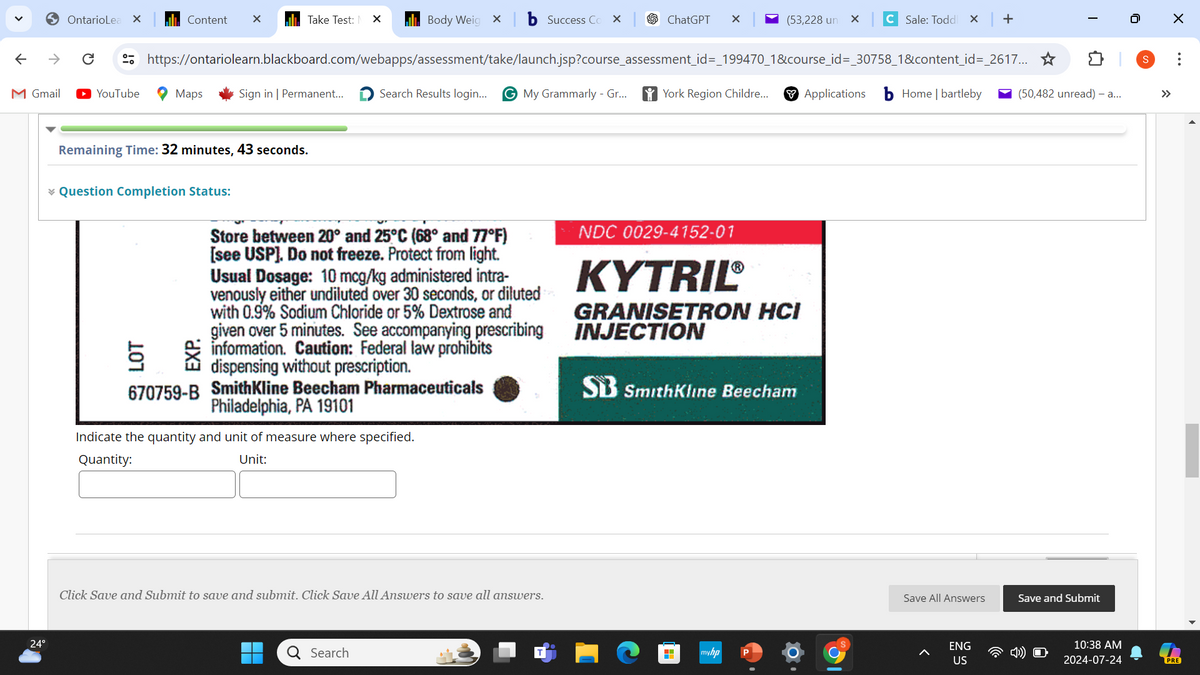 OntarioLea ×
Content
✓
Take Test: N
×
Body Weig X
b Success Co
×
ChatGPT
(53,228 un
×
C Sale: Toddl
× +
https://ontariolearn.blackboard.com/webapps/assessment/take/launch.jsp?course_assessment_id=_199470_1&course_id=_30758_1&content_id=_2617... ✰
0
I
M Gmail
► YouTube
Maps
Sign in | Permanent...
Search Results login...
G My Grammarly - Gr...
York Region Childre...
Applications
Home | bartleby
(50,482 unread) - a...
←
Remaining Time: 32 minutes, 43 seconds.
* Question Completion Status:
107
LOT
EXP.
Store between 20° and 25°C (68° and 77°F)
[see USP]. Do not freeze. Protect from light.
Usual Dosage: 10 mcg/kg administered intra-
venously either undiluted over 30 seconds, or diluted
with 0.9% Sodium Chloride or 5% Dextrose and
given over 5 minutes. See accompanying prescribing
information. Caution: Federal law prohibits
dispensing without prescription.
670759-B SmithKline Beecham Pharmaceuticals
Philadelphia, PA 19101
Indicate the quantity and unit of measure where specified.
Quantity:
Unit:
NDC 0029-4152-01
KYTRIL®
GRANISETRON HCI
INJECTION
SB SmithKline Beecham
24°
Click Save and Submit to save and submit. Click Save All Answers to save all answers.
Search
myhp
S
☑
Save All Answers
Save and Submit
ENG
US
...
10:38 AM
2024-07-24
PRE