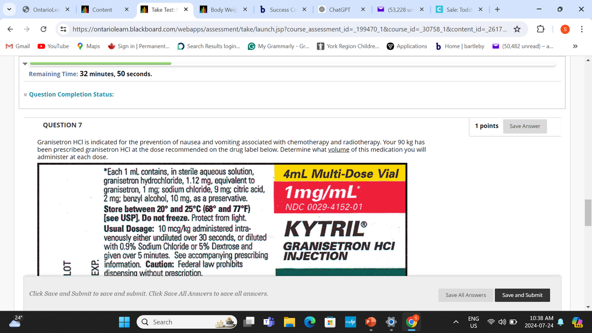 OntarioLea ×
Content
✓
Take Test: N
×
Body Weig X
b Success Co
×
ChatGPT
(53,228 un
×
C Sale: Toddl × +
https://ontariolearn.blackboard.com/webapps/assessment/take/launch.jsp?course_assessment_id=_199470_1&course_id=_30758_1&content_id=_2617... ✰
0
I
M Gmail
► YouTube
Maps
Sign in | Permanent...
Search Results login...
G My Grammarly - Gr...
York Region Childre...
Applications
Home | bartleby
(50,482 unread) - a...
←
Remaining Time: 32 minutes, 50 seconds.
* Question Completion Status:
QUESTION 7
Granisetron HCI is indicated for the prevention of nausea and vomiting associated with chemotherapy and radiotherapy. Your 90 kg has
been prescribed granisetron HCI at the dose recommended on the drug label below. Determine what volume of this medication you will
administer at each dose.
107
LOT
EXP.
*Each 1 mL contains, in sterile aqueous solution,
granisetron hydrochloride, 1.12 mg, equivalent to
granisetron, 1 mg; sodium chloride, 9 mg; citric acid,
2 mg; benzyl alcohol, 10 mg, as a preservative.
Store between 20° and 25°C (68° and 77°F)
[see USP]. Do not freeze. Protect from light.
Usual Dosage: 10 mcg/kg administered intra-
venously either undiluted over 30 seconds, or diluted
with 0.9% Sodium Chloride or 5% Dextrose and
given over 5 minutes. See accompanying prescribing
information. Caution: Federal law prohibits
dispensing without prescription.
4mL Multi-Dose Vial
1mg/mL
NDC 0029-4152-01
KYTRIL®
GRANISETRON HCI
INJECTION
24°
Click Save and Submit to save and submit. Click Save All Answers to save all answers.
Search
H
myhp
1 points
Save Answer
S
Save All Answers
Save and Submit
ENG
US
☑
...
10:38 AM
2024-07-24
PRE