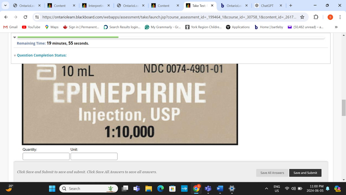 ←
→
OntarioLea ×
Content
×
Interpreting X
OntarioLea
×
Content
✓
Take Test: ✗
OntarioLea
ChatGPT × +
M Gmail ► YouTube
0
I
(50,482 unread) - a...
https://ontariolearn.blackboard.com/webapps/assessment/take/launch.jsp?course_assessment_id=_199464_1&course_id=_30758_1&content_id=_2617...✰
Maps
Sign in | Permanent...
Search Results login...
G My Grammarly - Gr...
York Region Childre...
Applications
Home | bartleby
Remaining Time: 19 minutes, 55 seconds.
* Question Completion Status:
20°
10 mL
NDC 0074-4901-01
EPINEPHRINE
Injection, USP
1:10,000
Quantity:
Unit:
Click Save and Submit to save and submit. Click Save All Answers to save all answers.
Q Search
+
myhp
W
Save All Answers
Save and Submit
ENG
US
☑
...
11:00 PM
2024-06-05
PRE