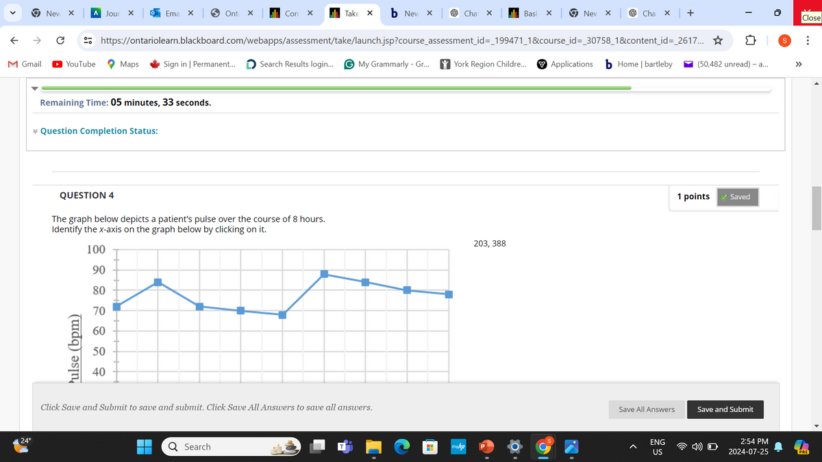 New ×
A Jour X
Ema X > Onta x
Con X
Take ✓
New X
Cha ✓
Basi
×
New ×
Cha ×
+
https://ontariolearn.blackboard.com/webapps/assessment/take/launch.jsp?course_assessment_id=_199471_1&course_id=_30758_1&content_id=_2617...✰
I
M Gmail
► YouTube
Maps
Sign in | Permanent...
Search Results login...
GMy Grammarly - Gr...
York Region Childre...
Applications
Home | bartleby
(50,482 unread) - a...
←
Remaining Time: 05 minutes, 33 seconds.
* Question Completion Status:
QUESTION 4
The graph below depicts a patient's pulse over the course of 8 hours.
Identify the x-axis on the graph below by clicking on it.
24°
70
8282nd
100
90
80
Pulse (bpm)
Click Save and Submit to save and submit. Click Save All Answers to save all answers.
☐☐
Q Search
203, 388
myhp
P
1 points
✓ Saved
Save All Answers
Save and Submit
ENG
US
Close
2:54 PM
2024-07-25
PRE