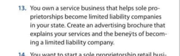 13. You own a service business that helps sole pro-
prietorships become limited liability companies
in your state. Create an advertising brochure that
explains your services and the beneÿts of becom-
ing a limited liability company.
14. You want to start a sole proprietorship retail busi-
