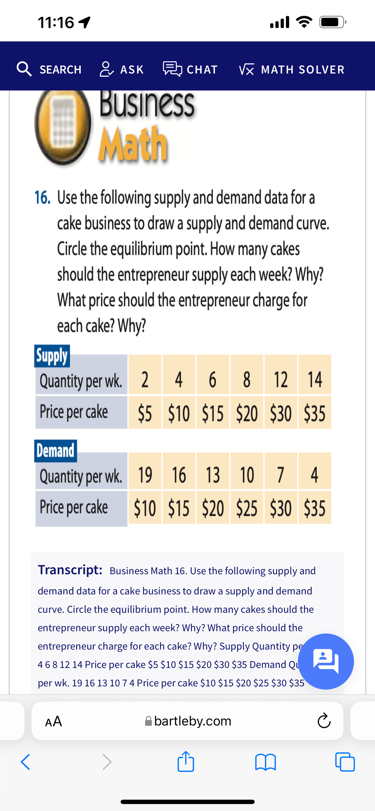 11:16 1
ll
Q SEARCH & ASK CHAT
VX MATH SOLVER
Business
OMath
16. Use the following supply and demand data for a
cake business to draw a supply and demand curve.
Circle the equilibrium point. How many cakes
should the entrepreneur supply each week? Why?
What price should the entrepreneur charge for
each cake? Why?
Supply
Quantity per wk. 2 4
6 8 12 14
Price per cake
$5 $10 $15 $20 $30 $35
Demand
Quantity per wk. 19 16
13 10 7 4
Price per cake $10 $15 $20 $25 $30 $35
Transcript: Business Math 16. Use the following supply and
demand data for a cake business to draw a supply and demand
curve. Circle the equilibrium point. How many cakes should the
entrepreneur supply each week? Why? What price should the
entrepreneur charge for each cake? Why? Supply Quantity pe
468 12 14 Price per cake $5 $10 $15 $20 $30 $35 Demand Qu
per wk. 19 16 13 10 74 Price per cake $10 $15 $20 $25 $30 $35
AA
Abartleby.com
>
