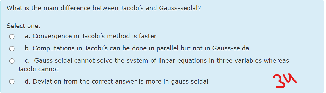 What is the main difference between Jacobi's and Gauss-seidal?
Select one:
a. Convergence in Jacobi's method is faster
b. Computations in Jacobi's can be done in parallel but not in Gauss-seidal
c. Gauss seidal cannot solve the system of linear equations in three variables whereas
Jacobi cannot
34
d. Deviation from the correct answer is more in gauss seidal
