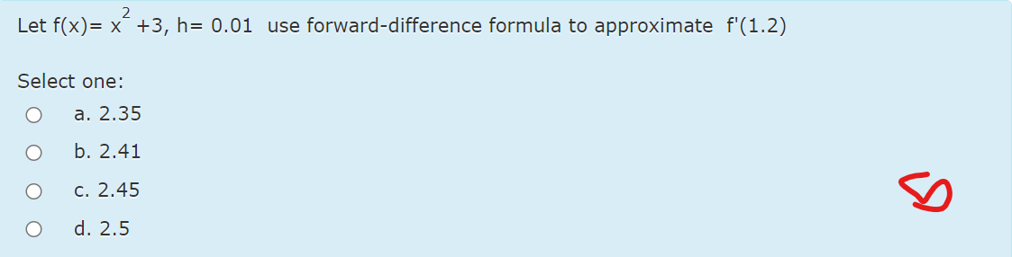 2
Let f(x)= x +3, h= 0.01 use forward-difference formula to approximate f'(1.2)
Select one:
a. 2.35
b. 2.41
c. 2.45
d. 2.5
