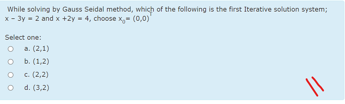 While solving by Gauss Seidal method, which of the following is the first Iterative solution system;
х- Зу 3D 2 and x +2y
= 4, choose x,= (0,0)
Select one:
а. (2,1)
b. (1,2)
с. (2,2)
d. (3,2)
||
