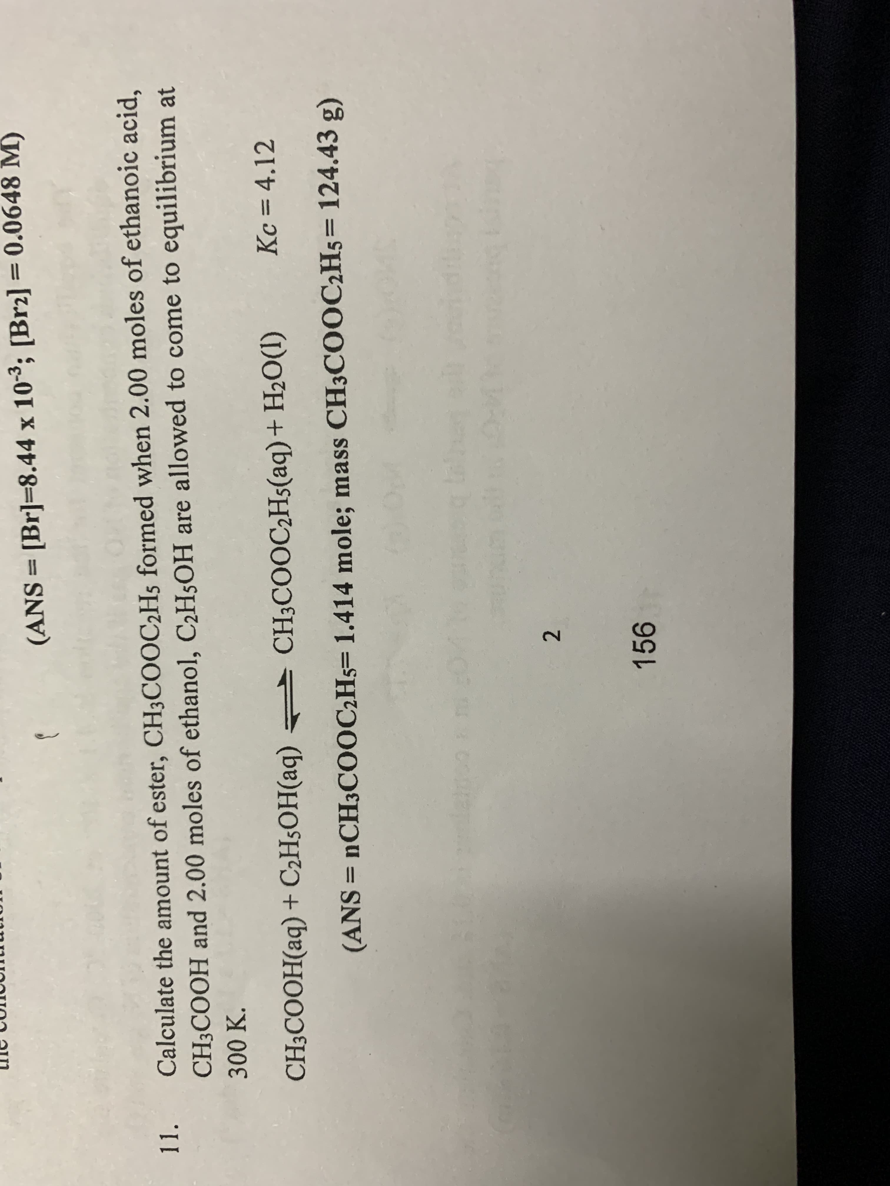 (ANS = [Br]=8.44 x 103; [Brz2] = 0.0648 M)
%3D
11.
Calculate the amount of ester, CH3COOC2H5 formed when 2.00 moles of ethanoic acid,
CH3COOH and 2.00 moles of ethanol, C2H5OH are allowed to come to equilibrium at
100K,
CH;COOH(aq) + C2H§OH(aq) CH3COOC2H5(aq)+ H2O(I)
Kc = 4.12
%3D
(ANS
= 1CH3CO0C2H5= 1.414 mole; mass CH3COOC2H5= 124.43 g)
%3D
2.
156
