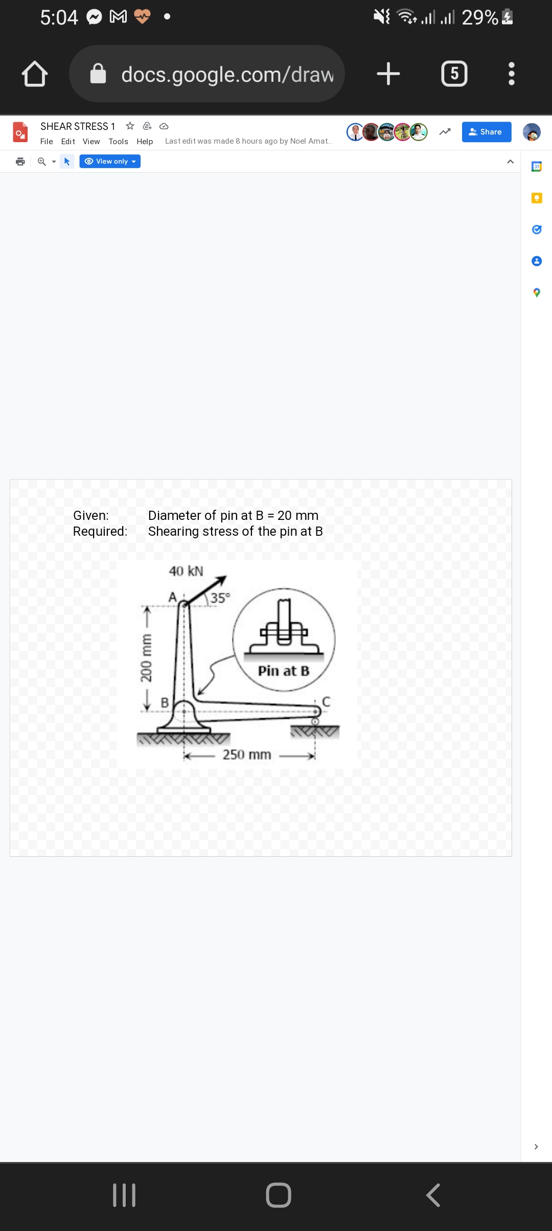 5:04
• lll 29% £
docs.google.com/draw
5
SHEAR STRESS 1 * A O
2 Share
File Edit View Tools Help
Last edit was made 8 hours ago by Noel Amat.
O View only ▼
31
Given:
Diameter of pin at B = 20 mm
Required:
Shearing stress of the pin at B
40 kN
A
35°
Pin at B
250 mm
II
200 mm
B.
