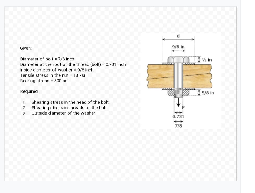 d
Given:
9/8 in
Diameter of bolt = 7/8 inch
Diameter at the root of the thread (bolt) = 0.731 inch
Inside diameter of washer = 9/8 inch
Tensile stress in the nut = 18 ksi
Bearing stress = 800 psi
2 in
Required:
5/8 in
Shearing stress in the head of the bolt
Shearing stress in threads of the bolt
Outside diameter of the washer
1
2.
3.
0.731
7/8
