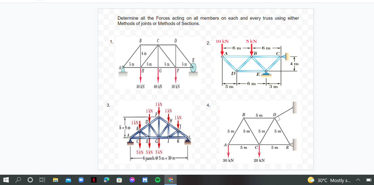 Determine all the Forces acting on all members on each and every truss using either
Methods of joints or Methods of Sections.
1.
B
C
10 kN
2.
5 kN
6 m
6 m
|4 m
A
E
5 m
5 m
5 m
4 m
5 m
Af
H
G
|F
D
E
6 m
30 kN
60 kN
30 kN
3 m
3 m
3.
1 kN
4.
1 kN
1 kN
B
5 m
D
1 kN
1 kNI D
h = 8m B
5 m
5 m
5 m
5 m
CE G
IK
A
5 m
C
5 m
E
5 kN 5 kN 5 kN
-6 panels @ 5 m = 30 m-
30 kN
20 kN
M
30°C Mostly s..
