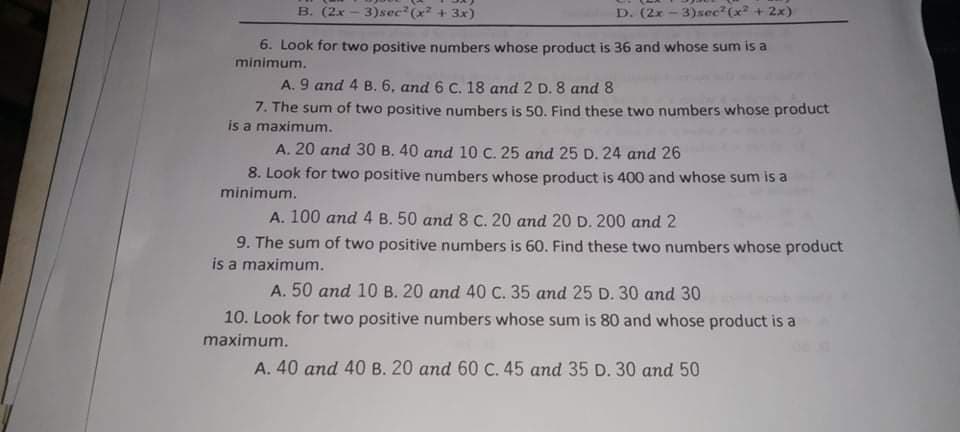 B. (2x - 3)sec (x + 3x)
D. (2x - 3)sec?(x + 2x)
6. Look for two positive numbers whose product is 36 and whose sum is a
minimum.
A. 9 and 4 B.6, and 6 C. 18 and 2 D. 8 and 8
7. The sum of two positive numbers is 50. Find these two numbers whose product
is a maximum.
A. 20 and 30 B. 40 and 10 C. 25 and 25 D. 24 and 26
8. Look for two positive numbers whose product is 400 and whose sum is a
minimum.
A. 100 and 4 B. 50 and 8 C. 20 and 20 D. 200 and 2
9. The sum of two positive numbers is 60. Find these two numbers whose product
is a maximum.
A. 50 and 10 B. 20 and 40 C. 35 and 25 D. 30 and 30
10. Look for two positive numbers whose sum is 80 and whose product is a
maximum.
A. 40 and 40 B. 20 and 60 C. 45 and 35 D. 30 and 50
