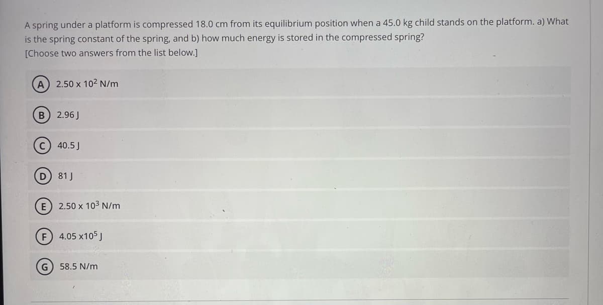 A spring under a platform is compressed 18.0 cm from its equilibrium position when a 45.0 kg child stands on the platform. a) What
is the spring constant of the spring, and b) how much energy is stored in the compressed spring?
[Choose two answers from the list below.]
A) 2.50 x 10² N/m
B 2.96J
40.5 J
81 J
E) 2.50 x 10³ N/m
F 4.05 x105 J
G
58.5 N/m
