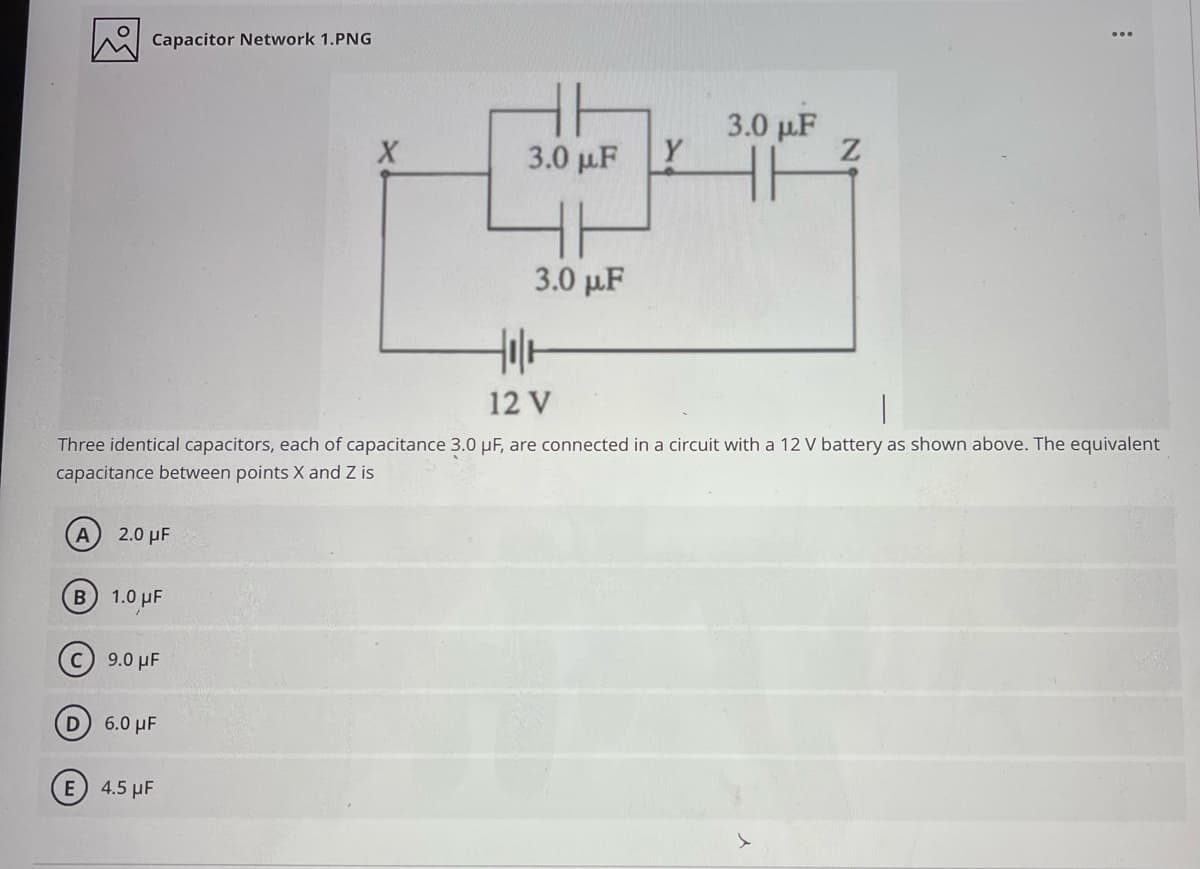 Capacitor Network 1.PNG
3.0 µF
3.0 µF Y
3.0 pµ.F
12 V
Three identical capacitors, each of capacitance 3.0 µF, are connected in a circuit with a 12 V battery as shown above. The equivalent
capacitance between points X and Z is
A
2.0 µF
B 1.0 uF
C 9.0 µF
D 6.0 µF
E 4.5 µF
