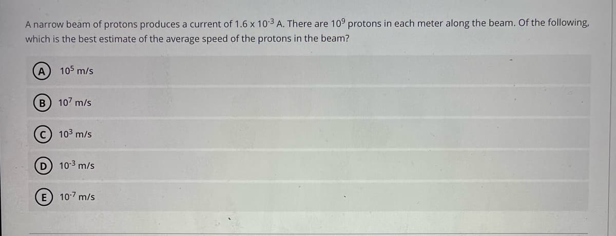 A narrow beam of protons produces a current of 1.6 x 10-3 A. There are 109 protons in each meter along the beam. Of the following,
which is the best estimate of the average speed of the protons in the beam?
105 m/s
B
107 m/s
C) 103 m/s
D 103 m/s
10-7 m/s
