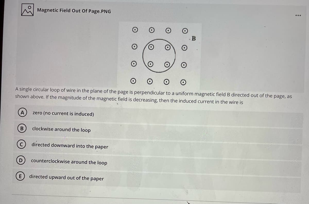 Magnetic Field Out Of Page.PNG
A single circular loop of wire in the plane of the page is perpendicular to a uniform magnetic field B directed out of the page, as
shown above. If the magnitude of the magnetic field is decreasing, then the induced current in the wire is
A
zero (no current is induced)
clockwise around the loop
directed downward into the paper
D
counterclockwise around the loop
directed upward out of the paper
