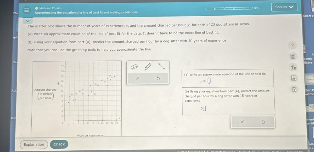 Math and Physics
The
plo
Approximating the equation of a line of best fit and making predictions
The scatter plot shows the number of years of experience, x, and the amount charged per hour, y, for each of 23 dog sitters in Texas.
(a) Write an approximate equation of the line of best fit for the data. It doesn't have to be the exact line of best fit.
(b) Using your equation from part (a), predict the amount charged per hour by a dog sitter with 10 years of experience.
Note that you can use the graphing tools to help you approximate the line.
Fo
20-
18-
16-
+
14+
x
ALL
Amount charged
12-
in dollars'
x
x
x
10-
per hour
Ne
x
6
10 12 14 16 18 20 22
Years of experience.
Explanation
Check
G
(a) Write an approximate equation of the line of best fit.
(b) Using your equation from part (a), predict the amount
charged per hour by a dog sitter with 10 years of
experience.
$0
G
Sabirin
ABSN pr
?
dents
ficate
dlo
Child D
ertific
orient
certifi
cultu
cer