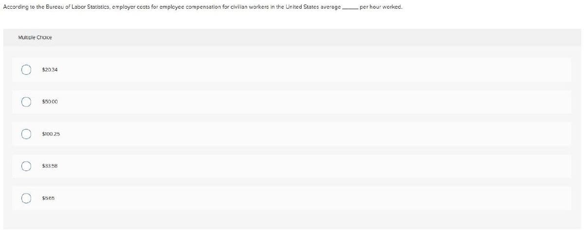 According to the Bureau of Labor Statistics, employer costs for employee compensation for civilian workers in the United States average.
per hour worked.
Multiple Choice
○
○
$20.34
$50.00
о
о
$100.25
$33.58
$5.65