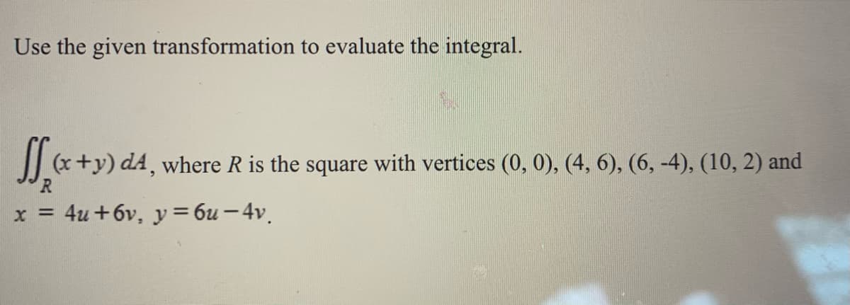 Use the given transformation to evaluate the integral.
(x+y) d4, where R is the square with vertices (0, 0), (4, 6), (6, -4), (10, 2) and
x = 4u +6v, y = 6u - 4v.
