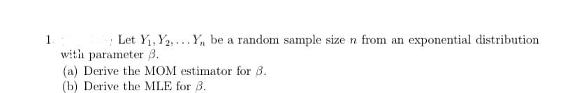 Let Y1, Y2, ... Y, be a random sample size n from an exponential distribution
with parameter B.
(a) Derive the MOM estimator for 3.
(b) Derive the MLE for 3.
