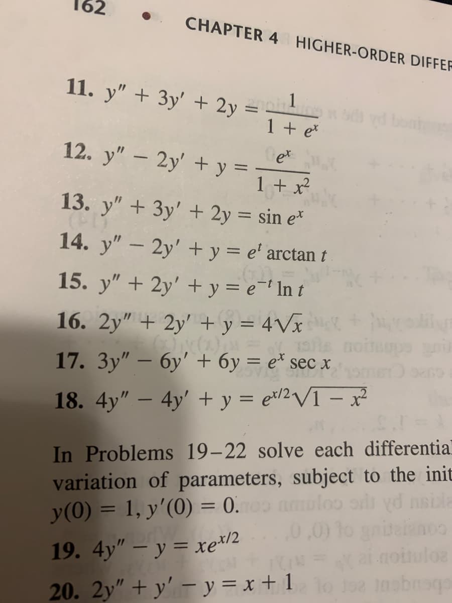 **Chapter 4: Higher-Order Differential Equations**

Here are several differential equations for practice and study:

11. \( y'' + 3y' + 2y = \frac{1}{1 + e^x} \)

12. \( y'' - 2y' + y = \frac{e^x}{1 + x^2} \)

13. \( y'' + 3y' + 2y = \sin e^x \)

14. \( y'' - 2y' + y = e^t \arctan t \)

15. \( y'' + y = e^{-t} \ln t \)

16. \( 2y'' + 2y' + y = 4\sqrt{x} \)

17. \( 3y'' - 6y' + 6y = e^x \sec x \)

18. \( 4y'' - 4y' + y = e^{x/2} \sqrt{1 - x^2} \)

**Problems 19-22:**

For these problems, solve each differential equation using the method of variation of parameters, with the initial conditions \( y(0) = 1 \) and \( y'(0) = 0 \).

19. \( 4y'' - y = xe^{x/2} \)

20. \( 2y'' + y' - y = x + 1 \)