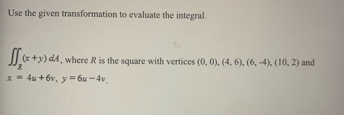 Use the given transformation to evaluate the integral.
J x+y) d4, where R is the square
with vertices
(0, 0), (4, 6), (6, -4), (10, 2) and
R
x = 4u +6v, y = 6u - 4v.
