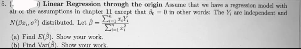 ) Linear Regression through the origin Assume that we have a regression model with
5. (.
alı or the assumptions in chapter 11 except that Bo 0 in other words: The Y, are independent and
N(Bx, o?) distributed. Let B
Li=1
(a) Find E(B). Show your work.
(b) Find Var(B). Show your work.
