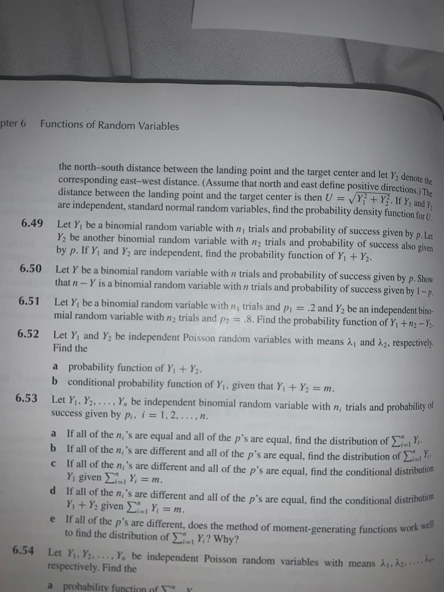 pter 6
Functions of Random Variables
the north-south distance between the landing point and the target center and let Y2 denote the
corresponding east-west distance. (Assume that north and east define positive directions ) The
distance between the landing point and the target center is then U =
are independent, standard normal random variables, find the probability density function for U
VY} + Y}. If Y, and Y;
Let Y be a binomial random variable with n¡ trials and probability of success given by p. Let
Y, be another binomial random variable with n2 trials and probability of success also given
by p. If Y, and Y2 are independent, find the probability function of Y1 + Y2.
6.49
Let Y be a binomial random variable with n trials and probability of success given by p. Show
that n- Y is a binomial random variable with n trials and probability of success given by 1 – p.
6.50
6.51
Let Y be a binomial random variable with n, trials and p = .2 and Y, be an independent bino-
mial random variable with n2 trials and p2 = .8. Find the probability function of Y¡ +n2 – Yp.
6.52
Let Y and Y2 be independent Poisson random variables with means 21 and 22, respectively.
Find the
a probability function of Y, + Y2.
b conditional probability function of Y1, given that Y, + Y2 = m.
6.53
of
Let Y1, Y2, . .. , Y, be independent binomial random variable with
success given by pi, i = 1, 2, . . , n.
trials and probability
If all of the n; 's are equal and all of the p's are equal, find the distribution of >i=1.
b If all of the n;'s are different and all of the p's are equal, find the distribution of Li=l*
c If all of the n¡'s are different and all of the p's are egual, find the conditional distribution
Yi given E=1 Y; = m.
d If all of the n¡'s are different and all of the p's are equal, find the conditional distribution
Y,+ Y2 given =1 Yi = m.
e If all of the p's are different, does the method of moment-generating functions work wer
to find the distribution of - Y;? Why?
a
i=1
6.54
Let Y, Y2, ... , Y, be independent Poisson random variables with means
respectively. Find the
a probability function of "
