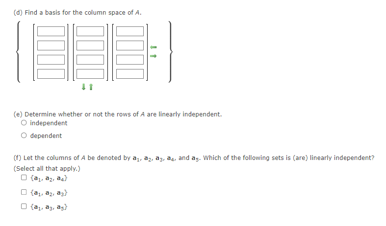 (d) Find a basis for the column space of A.
(e) Determine whether or not the rows of A are linearly independent.
O independent
dependent
(f) Let the columns of A be denoted by a1, a2, a3, a4, and as. Which of the following sets is (are) linearly independent?
(Select all that apply.)
O {a,, az, a4}
{a1, a2, ag}
{a1, a3, as}
