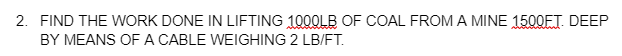 2. FIND THE WORK DONE IN LIFTING 1000LB OF COAL FROMA MINE 1500ET. DEEP
BY MEANS OF A CABLE WEIGHING 2 LB/FT.
