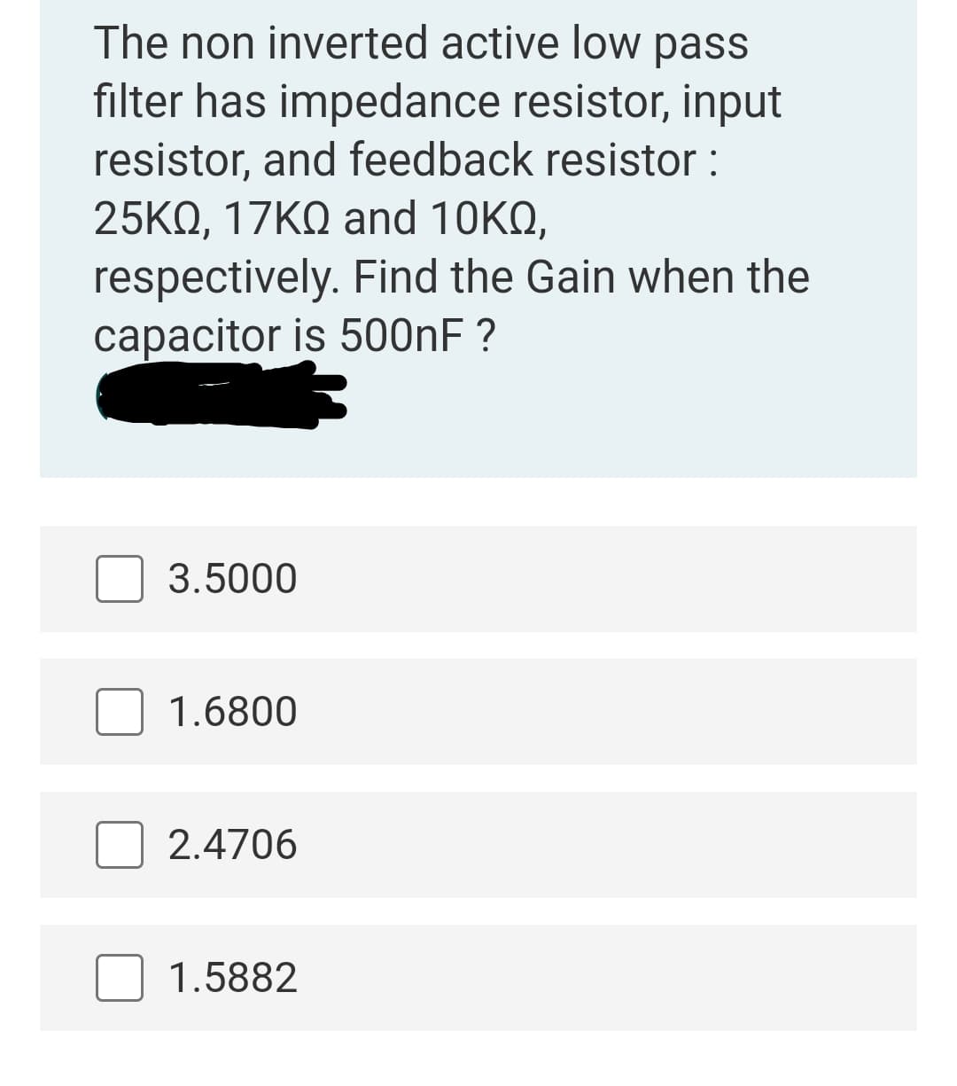 The non inverted active low pass
filter has impedance resistor, input
resistor, and feedback resistor :
25KQ, 17ΚΩ and 10K ,
respectively. Find the Gain when the
capacitor is 500NF ?
3.5000
1.6800
2.4706
1.5882
