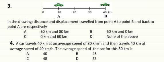 3.
10
20
30
40 km
в
In the drawing; distance and displacement travelled from point A to point B and back to
point A are respectively
A
60 km and 80 km
B
60 km and 0 km
O km and 60 km
None of the above
D
4. A car travels 40 km at an average speed of 80 km/h and then travels 40 km at
average speed of 40 km/h. The average speed of the car for this 80 km is:
A
40
В
45
48
D
53
