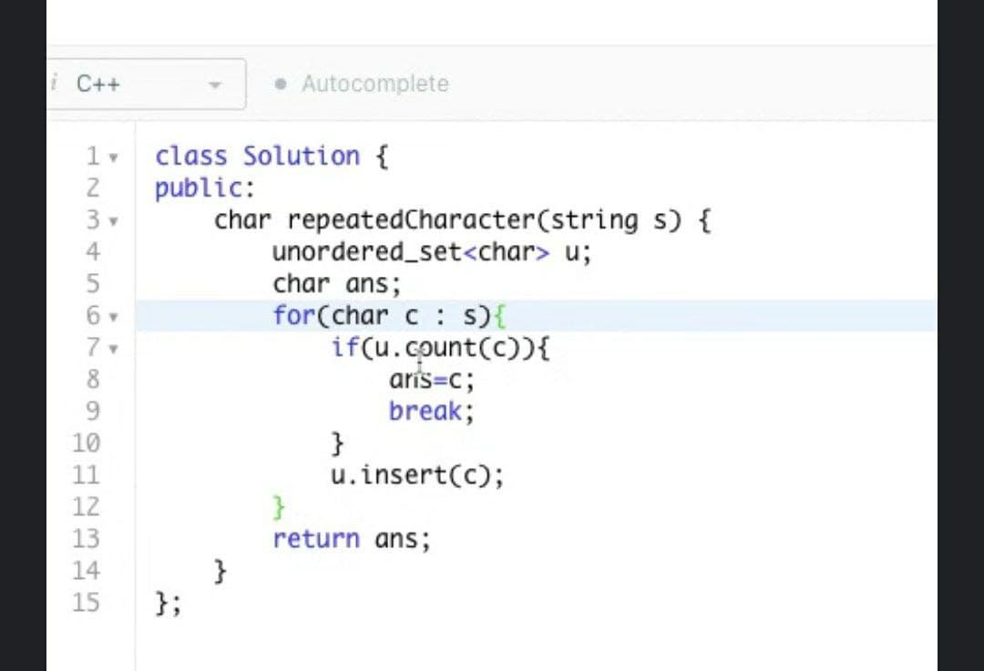 i C++
1 v class Solution {
public:
1234567∞SHBH5
3 v
6 -
9
10
11
Y
};
• Autocomplete
char repeated Character(string s) {
unordered_set<char> u;
char ans;
for(char c s) {
}
if(u.count(c)){
aris=c;
break;
u.insert(c);
}
}
return ans;