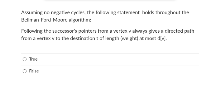 Assuming no negative cycles, the following statement holds throughout the
Bellman-Ford-Moore algorithm:
Following the successor's pointers from a vertex v always gives a directed path
from a vertex v to the destination t of length (weight) at most d[v].
True
False
