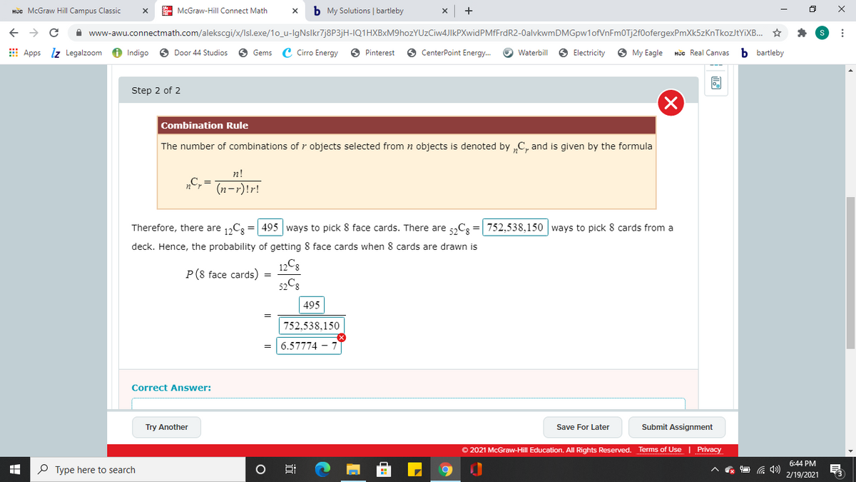 Hüc McGraw Hill Campus Classic
E McGraw-Hill Connect Math
b My Solutions | bartleby
A www-awu.connectmath.com/alekscgi/x/Isl.exe/1o_u-lgNslkr7j8P3jH-IQ1HXBxM9hozYUzCiw4JIkPXwidPMfFrdR2-0alvkwmDMGpw1ofVnFm0Tj2f0ofergexPmXk5zKnTkozJtYiXB. ☆
E Apps lz Legalzoom
6 Indigo
6 Door 44 Studios
O Gems C Cirro Energy
O Pinterest
O CenterPoint Energy.
O Waterbill
O Electricity
O My Eagle
HUc Real Canvas
b bartleby
Step 2 of 2
Combination Rule
The number of combinations of r objects selected from n objects is denoted by „C, and is given by the formula
n!
„C,=
(n-r)!r!
Therefore, there are 1,C3 = 495 ways to pick 8 face cards. There are 5,C3 = 752,538,150 ways to pick 8 cards from a
deck. Hence, the probability of getting 8 face cards when 8 cards are drawn is
12C8
P(8 face cards)
52C8
495
752,538,150
6.57774 -
Correct Answer:
Try Another
Save For Later
Submit Assignment
© 2021 McGraw-Hill Education. All Rights Reserved. Terms of Use | Privacy
6:44 PM
P Type here to search
2/19/2021
