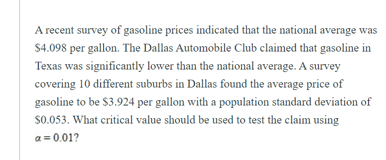 A recent survey of gasoline prices indicated that the national average was
$4.098 per gallon. The Dallas Automobile Club claimed that gasoline in
Texas was significantly lower than the national average. A survey
covering 10 different suburbs in Dallas found the average price of
gasoline to be $3.924 per gallon with a population standard deviation of
$0.053. What critical value should be used to test the claim using
a = 0.01?
