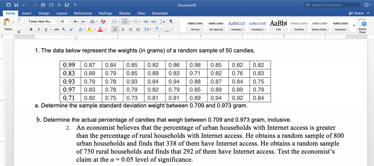 ### Data Analysis and Hypothesis Testing

#### 1. Candy Weight Analysis

The table below represents the weights (in grams) of a random sample of 50 candies:

| 0.99 | 0.87 | 0.84 | 0.85 | 0.82 | 0.86 | 0.98 | 0.85 | 0.82 | 0.82 |
|------|------|------|------|------|------|------|------|------|------|
| 0.83 | 0.89 | 0.79 | 0.85 | 0.89 | 0.83 | 0.71 | 0.82 | 0.76 | 0.83 |
| 0.93 | 0.79 | 0.78 | 0.93 | 0.84 | 0.94 | 0.88 | 0.87 | 0.84 | 0.75 |
| 0.97 | 0.83 | 0.78 | 0.79 | 0.82 | 0.79 | 0.89 | 0.89 | 0.79 | 0.79 |
| 0.71 | 0.82 | 0.75 | 0.73 | 0.81 | 0.81 | 0.89 | 0.94 | 0.92 | 0.84 |

**Tasks:**
a. Determine the sample standard deviation for weights between 0.709 and 0.973 grams.

b. Determine the percentage of candies weighing between 0.709 and 0.973 grams, inclusive.

#### 2. Internet Access in Households

An economist believes that the percentage of urban households with Internet access is greater than that of rural households. To test this hypothesis:

- A sample of 800 urban households shows that 338 have Internet access.
- A sample of 750 rural households shows that 292 have Internet access.

**Task:**
Test the economist’s claim at the \(\alpha = 0.05\) level of significance.