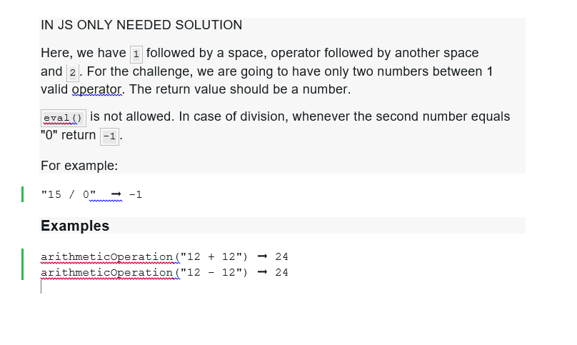 IN JS ONLY NEEDED SOLUTION
Here, we have 1 followed by a space, operator followed by another space
and 2. For the challenge, we are going to have only two numbers between 1
valid operator. The return value should be a number.
eval() is not allowed. In case of division, whenever the second number equals
"0" return -1
For example:
"150" → -1
Examples
arithmeticOperation
arithmeticOperation
("12 + 12") -24
("12 12") -24