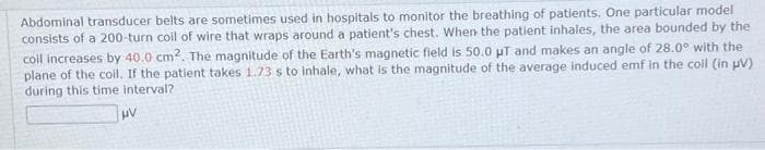 Abdominal transducer belts are sometimes used in hospitals to monitor the breathing of patients. One particular model
consists of a 200-turn coil of wire that wraps around a patient's chest. When the patient inhales, the area bounded by the
coil increases by 40.0 cm2. The magnitude of the Earth's magnetic field is 50.0 μT and makes an angle of 28.0° with the
plane of the coil. If the patient takes 1.73 s to inhale, what is the magnitude of the average induced emf in the coil (in µV).
during this time interval?
HV