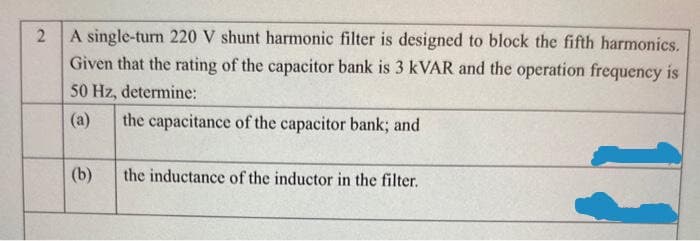 2
A single-turn 220 V shunt harmonic filter is designed to block the fifth harmonics.
Given that the rating of the capacitor bank is 3 kVAR and the operation frequency is
50 Hz, determine:
the capacitance of the capacitor bank; and
(b)
the inductance of the inductor in the filter.